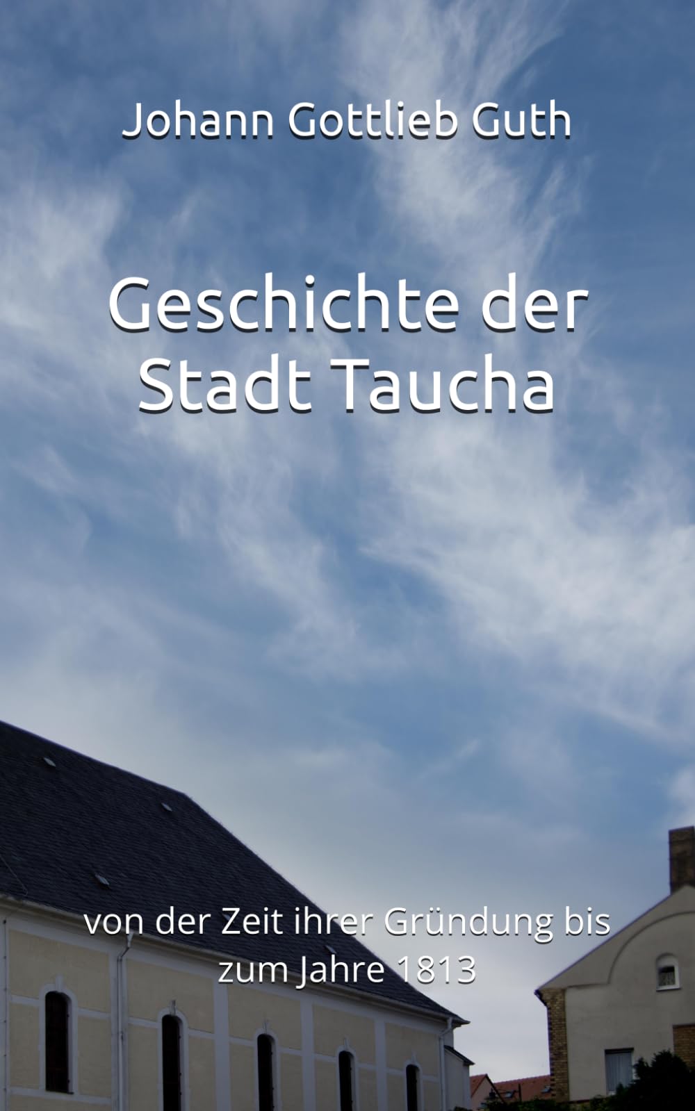 Geschichte der Stadt Taucha: von der Zeit ihrer Gründung bis zum Jahre 1813 (Historisches Bucharchiv)