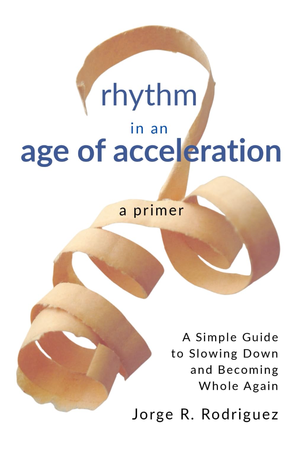 Rhythm in an Age of Acceleration - A Primer: A Simple Guide to Slowing Down and Becoming Whole Again