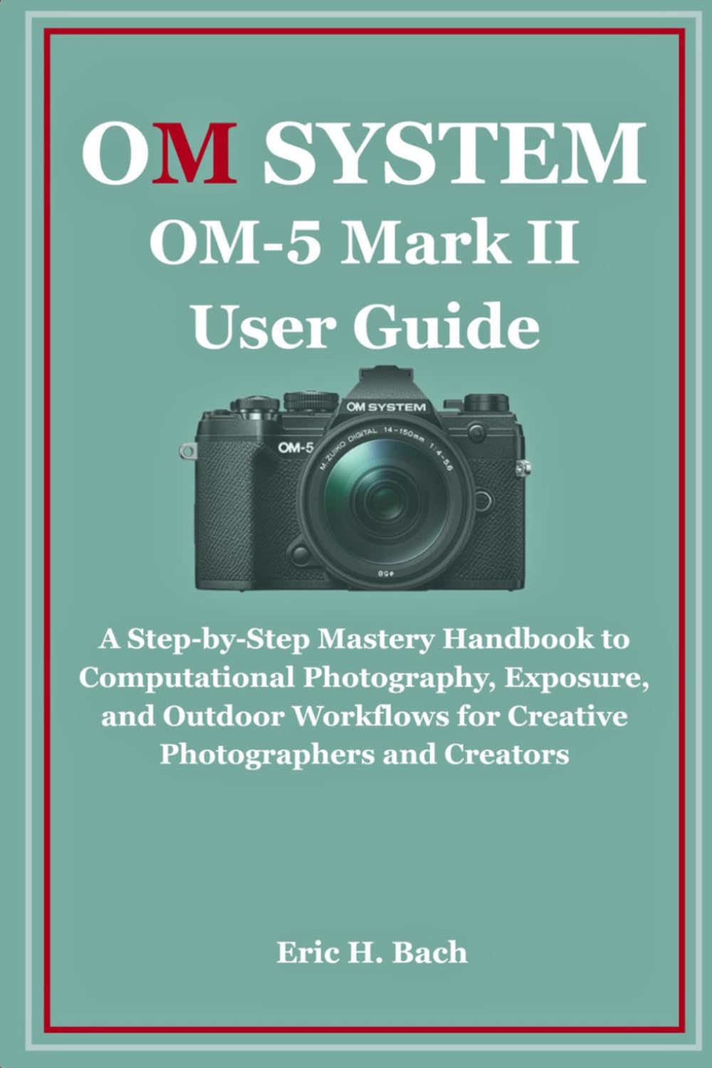 OM System OM-5 Mark II User Guide: A Step-by-Step Mastery Handbook to Computational Photography, Exposure, and Outdoor Workflows for Creative Photographers and Creators