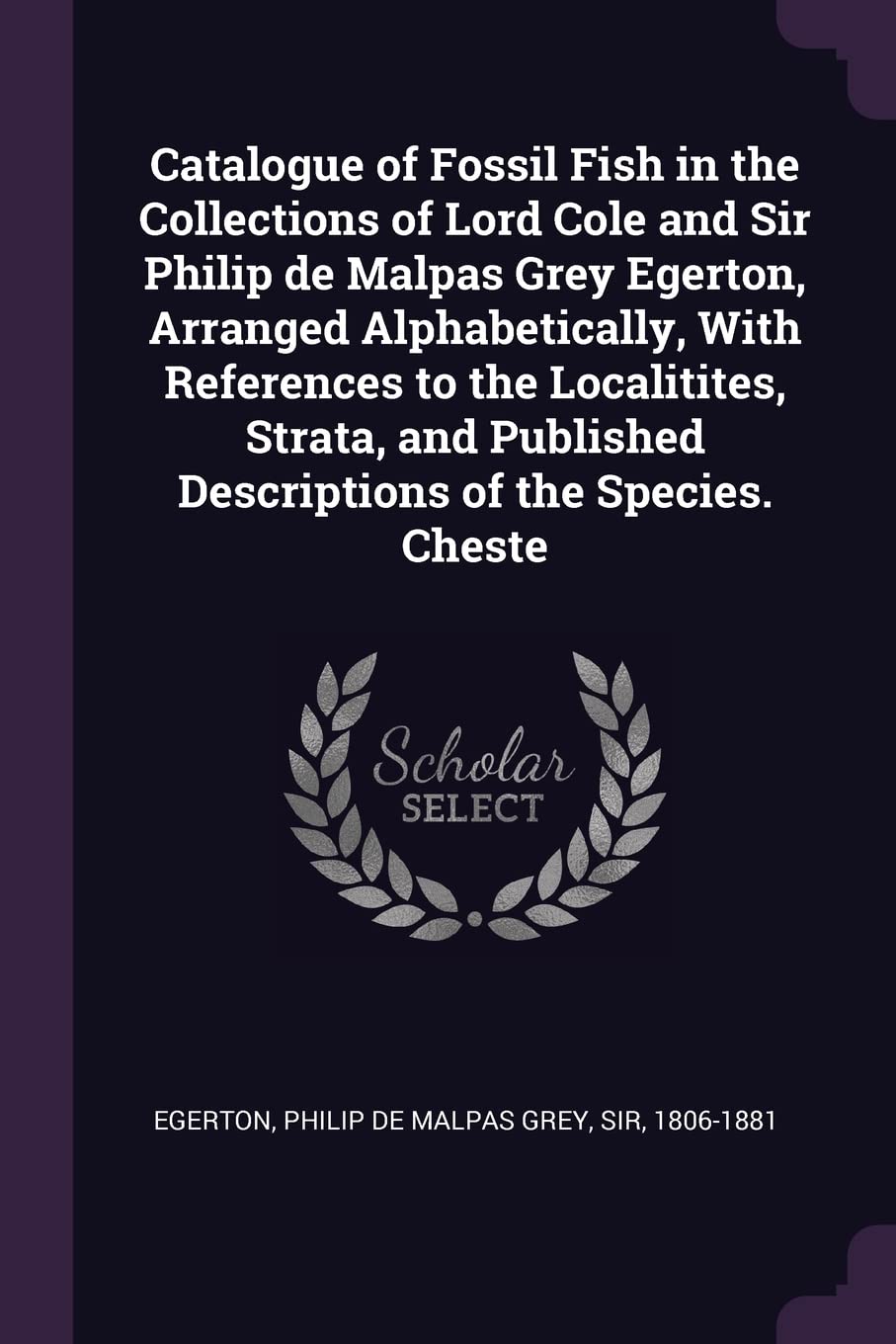 Catalogue of Fossil Fish in the Collections of Lord Cole and Sir Philip de Malpas Grey Egerton, Arranged Alphabetically, With References to the ... Published Descriptions of the Species. Cheste