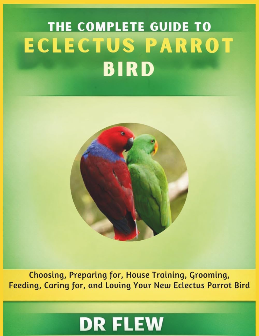 THE COMPLETE GUIDE TO ECLECTUS PARROT BIRD: CHOOSING, PREPARING FOR, HOUSE TRAINING, GROOMING, FEEDING, CARING FOR AND LOVING YOUR NEW ECLECTUS PARROT BIRD