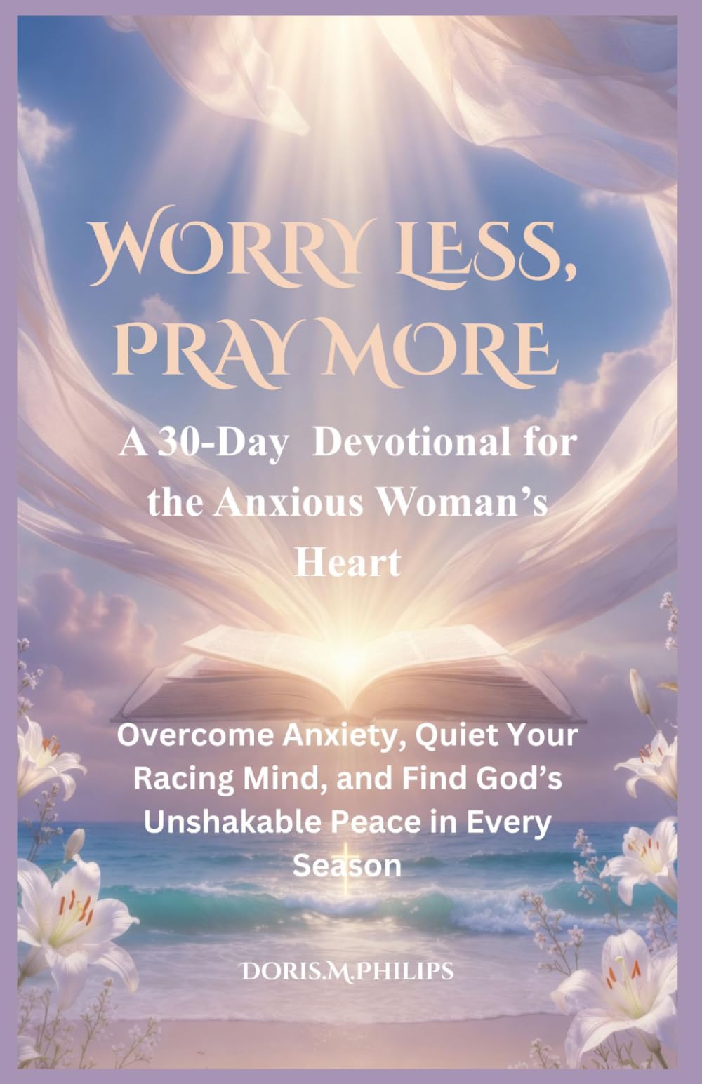 WORRY LESS, PRAY MORE: A 30-Day Devotional for the Anxious Woman’s Heart Overcome Anxiety, Quiet Your Racing Mind, and Find God’s Unshakable Peace in Every Season