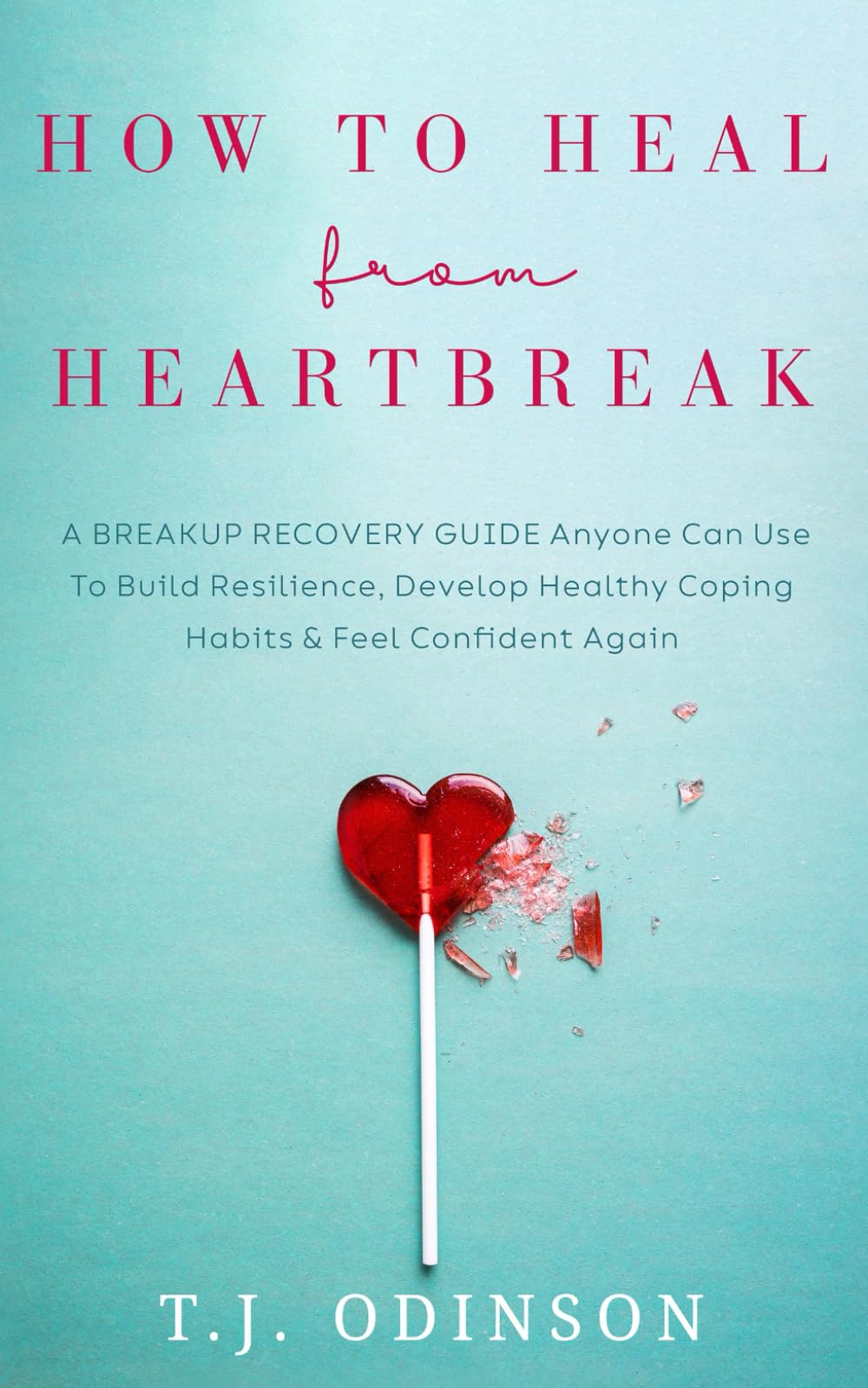 How to Heal from Heartbreak: A Breakup Recovery Guide Anyone Can Use To Build Resilience, Develop Healthy Coping Habits & Feel Confident Again