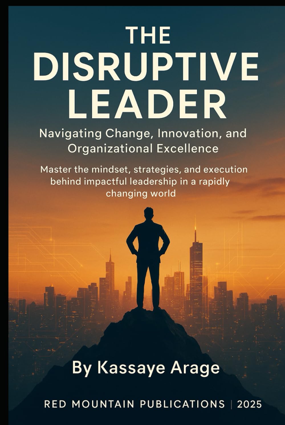 THE DISRUPTIVE LEADER: Navigating Change Innovation and Organizational Excellence Master the Mindset Strategies and Execution Behind Impactful Leadership in a Rapidly Changing World Today