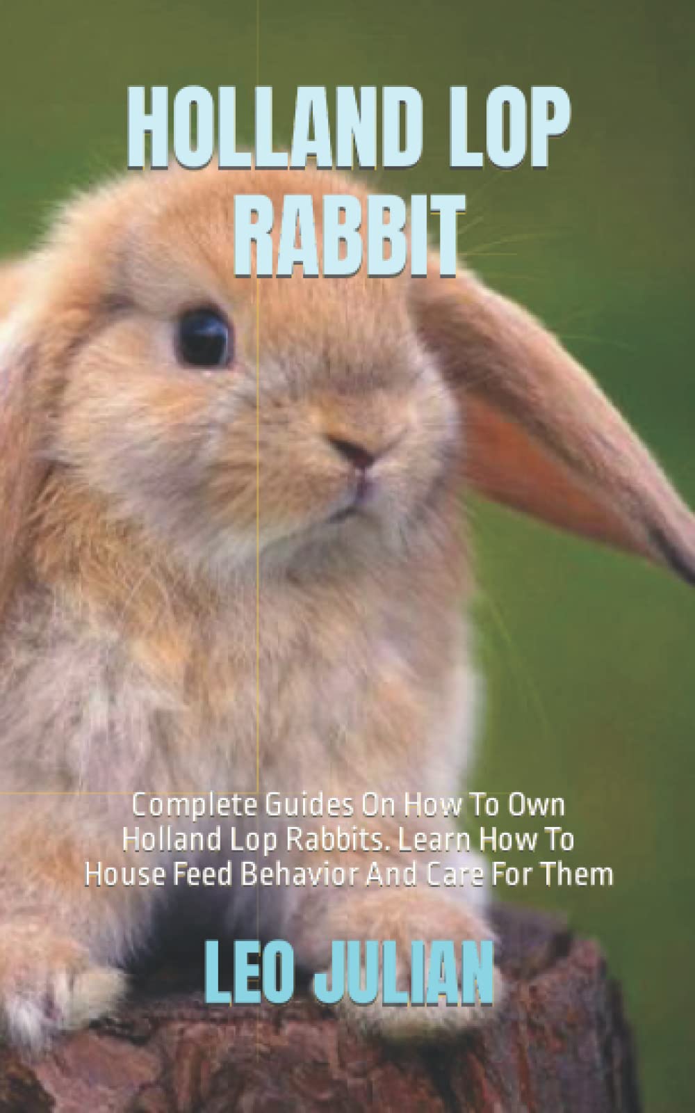 HOLLAND LOP RABBIT: Complete Guides On How To Own Holland Lop Rabbits. Learn How To House Feed Behavior And Care For Them