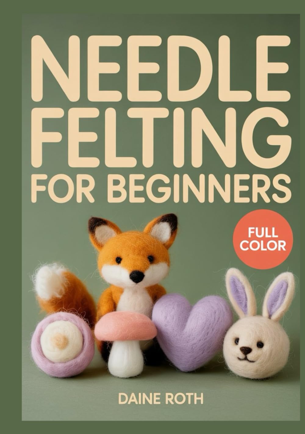 NEEDLE FELTING FOR BEGINNERS: A Step-by-Step Visual Guide to 3D Wool Sculpting: 30 Adorable DIY Projects to Create Realistic Animals and Whimsical Fairies with Essential Safety Tips for Beginners