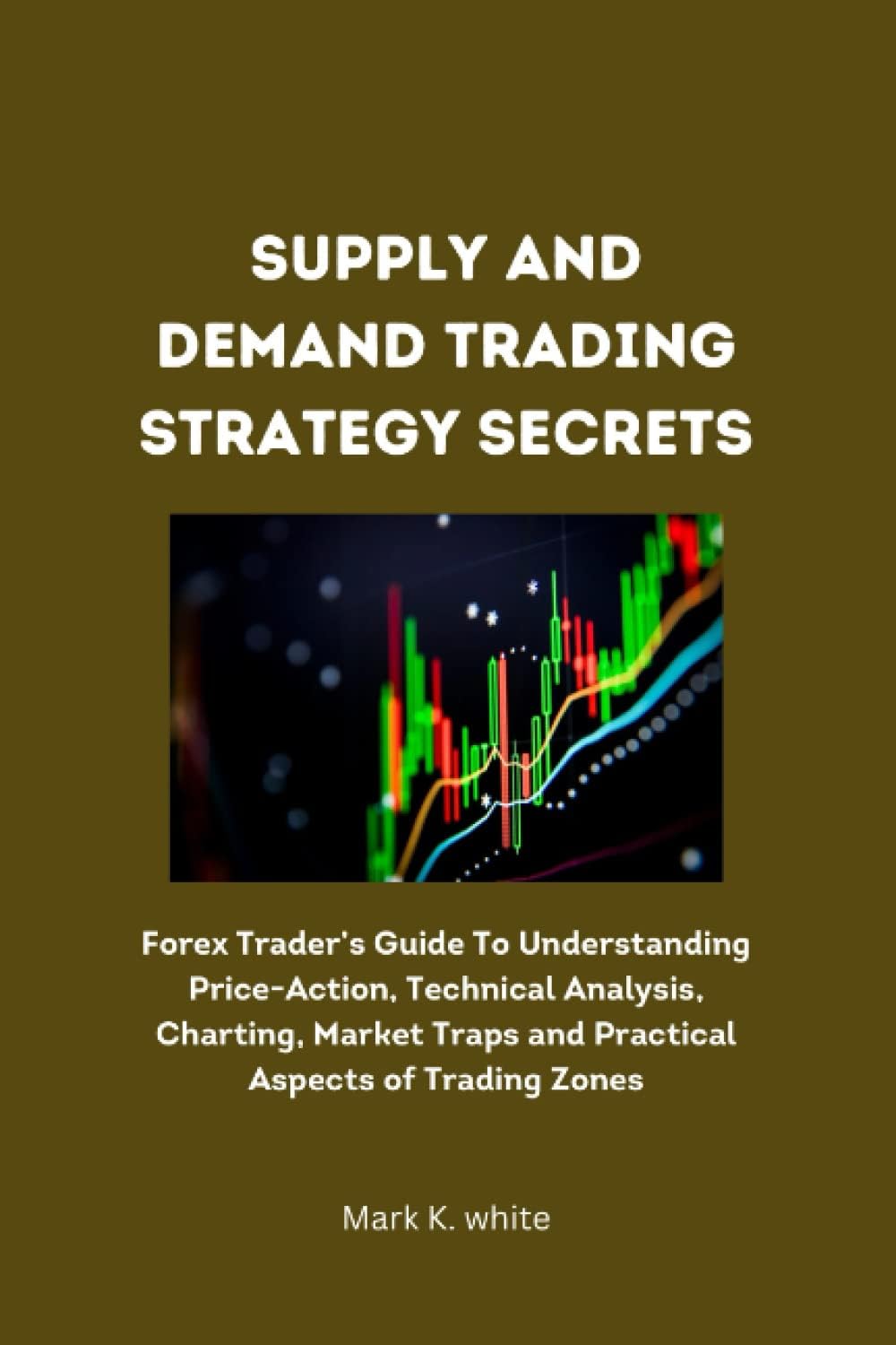 Supply and Demand Trading Strategy Secrets: Forex Trader’s Guide To Understanding Price-Action, Technical Analysis, Charting, Market Traps and Practical Aspects of Trading Zones