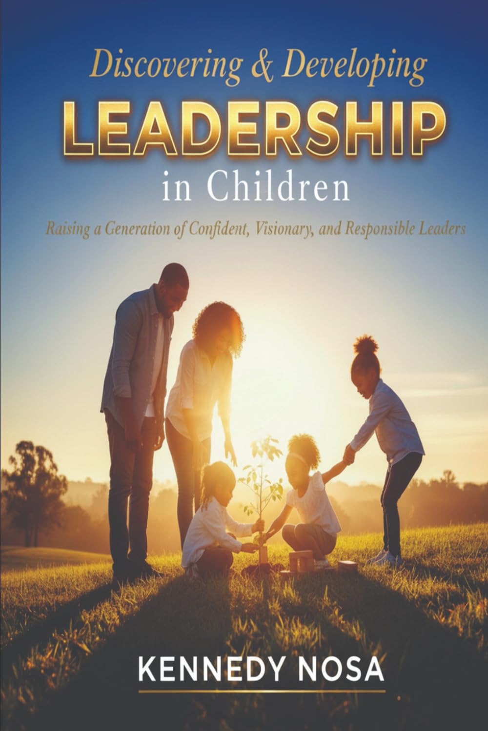 DISCOVERING AND DEVELOPING LEADERSHIP IN CHILDREN: Raising a Generation of confident, visionary and responsible leaders