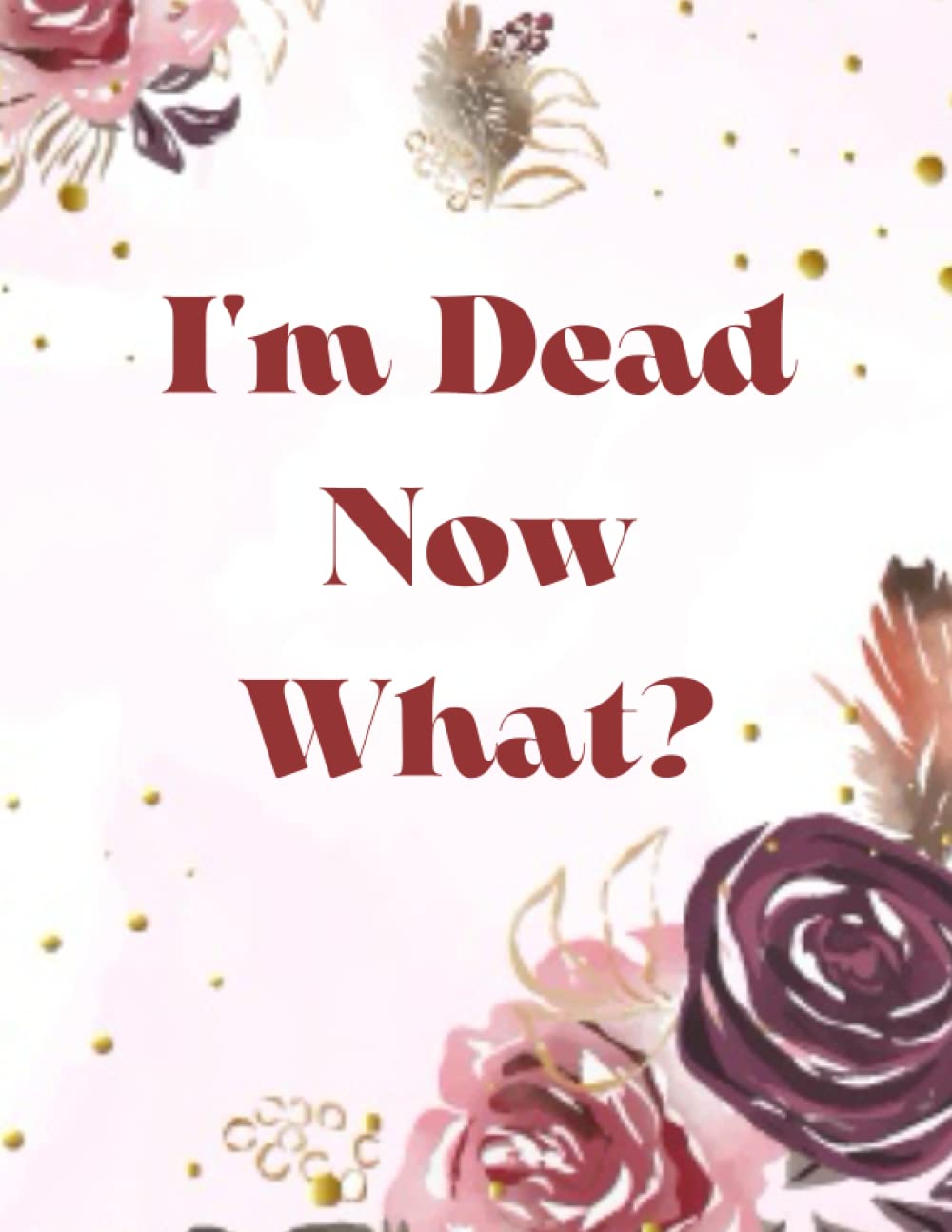 I'm Dead Now What?: My Final Thoughts, Wishes, Important Information about My Belongings, Business Affairs and Stubborn Opinions for Those I Leave Behind