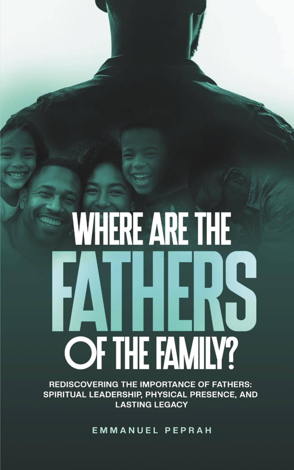 Where Are the Father's of the Family?: Rediscovering the Importance of Fathers: Spiritual Leadership, Physical Presence, and Lasting Legacy.