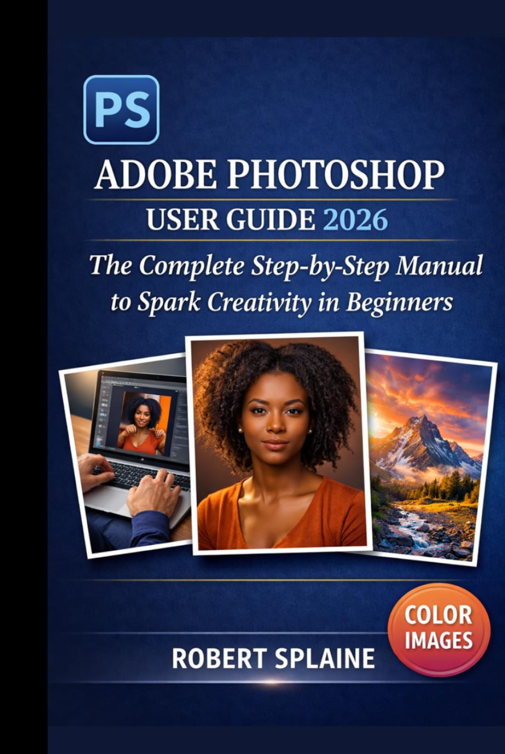 ADOBE PHOTOSHOP USER GUIDE 2026: The Complete Step-by-Step Manual to Spark Creativity in Beginners