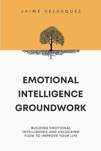 Emotional Intelligence Groundwork: Building Emotional Intelligence and Unlocking Flow To Improve Your Life