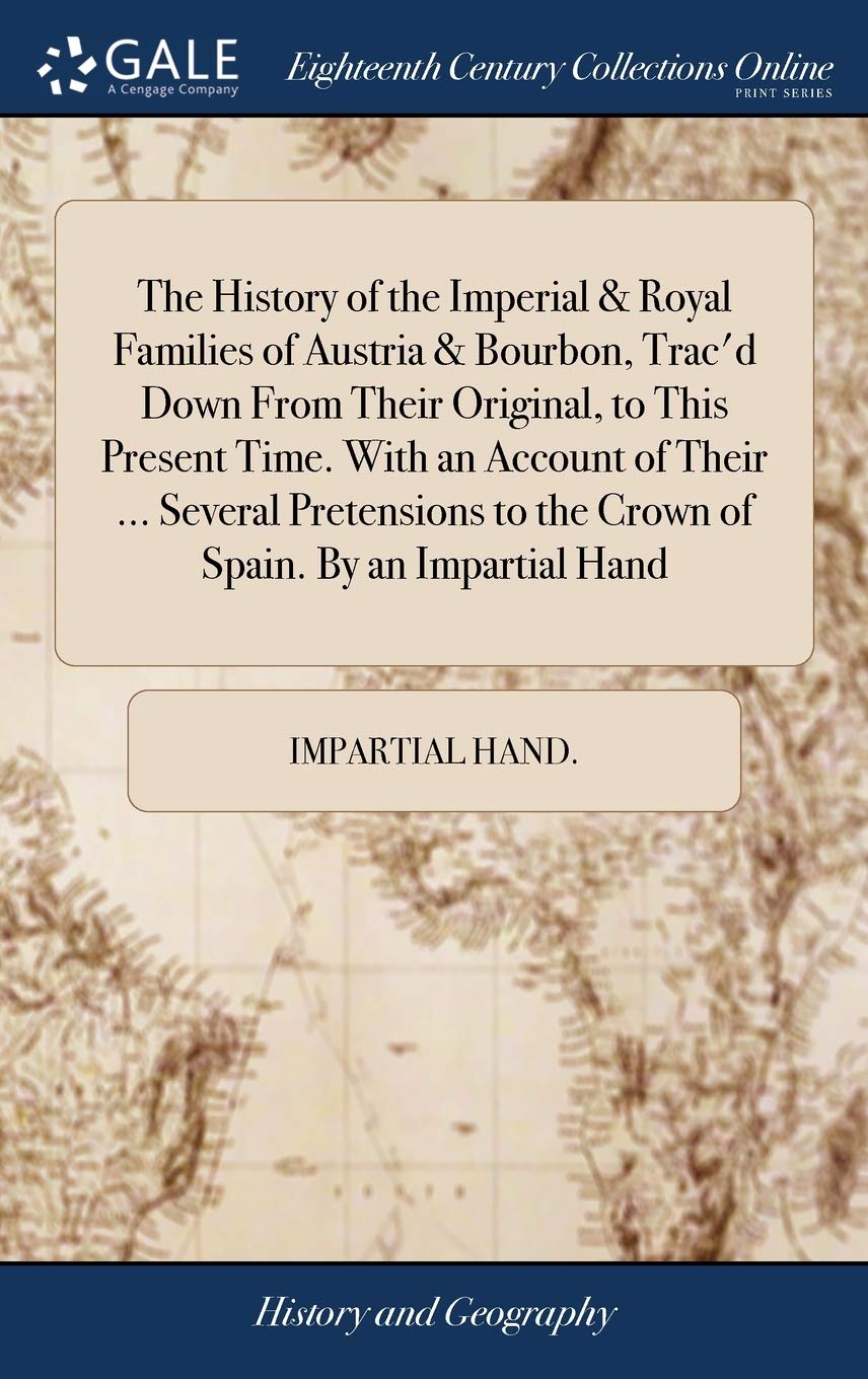 The History of the Imperial & Royal Families of Austria & Bourbon, Trac'd Down From Their Original, to This Present Time. With an Account of Their ... ... to the Crown of Spain. By an Impartial Hand