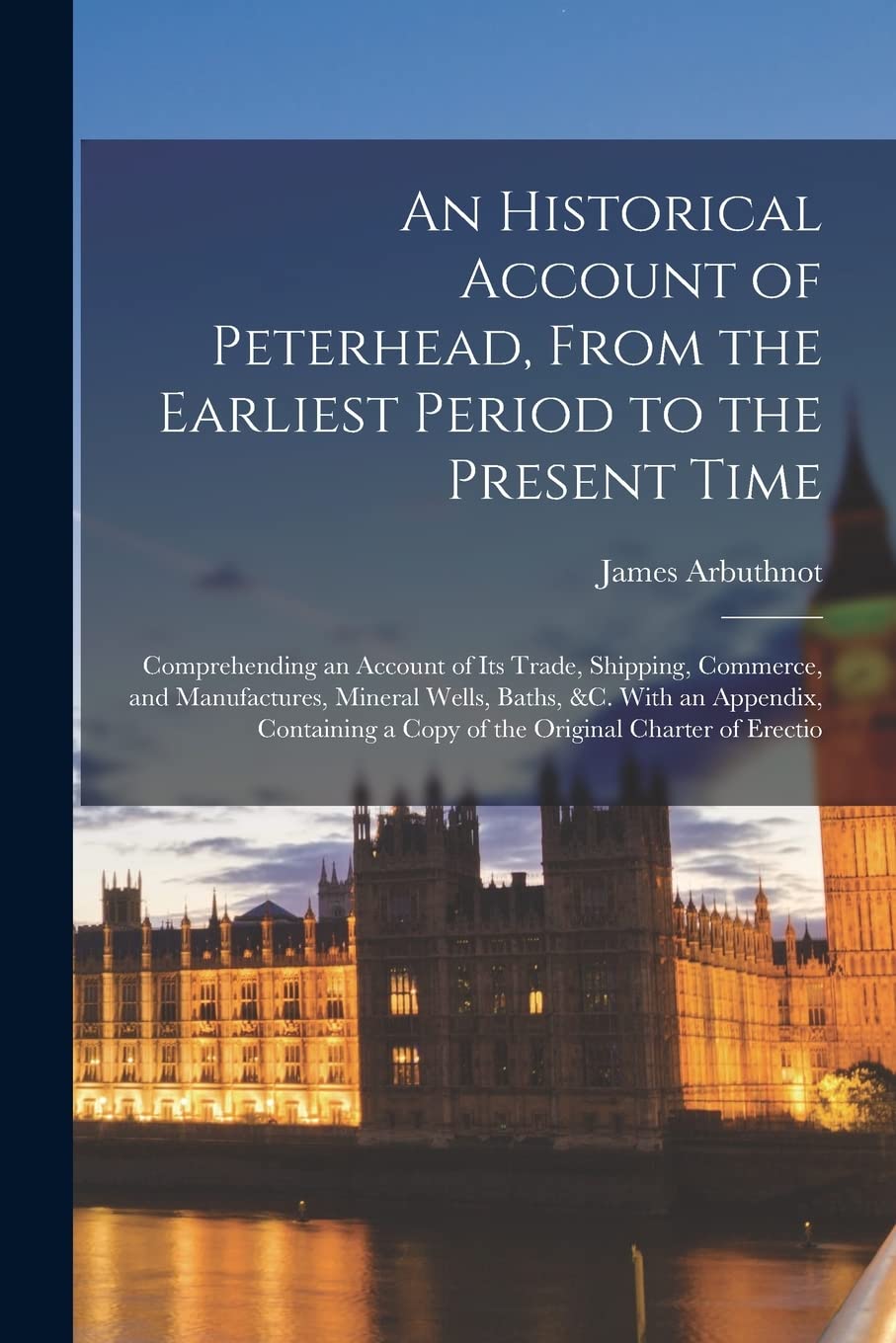 An Historical Account of Peterhead, From the Earliest Period to the Present Time: Comprehending an Account of Its Trade, Shipping, Commerce, and ... a Copy of the Original Charter of Erectio