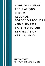 Code Of Federal Regulations Title 27 Alcohol, Tobacco Products and Firearms Part 400 to End Revised as of April 1, 2023