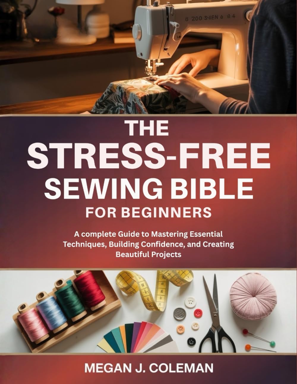 The Stress-Free Sewing Bible for Beginners: A complete Guide to Mastering Essential Techniques, Building Confidence, and Creating Beautiful Projects