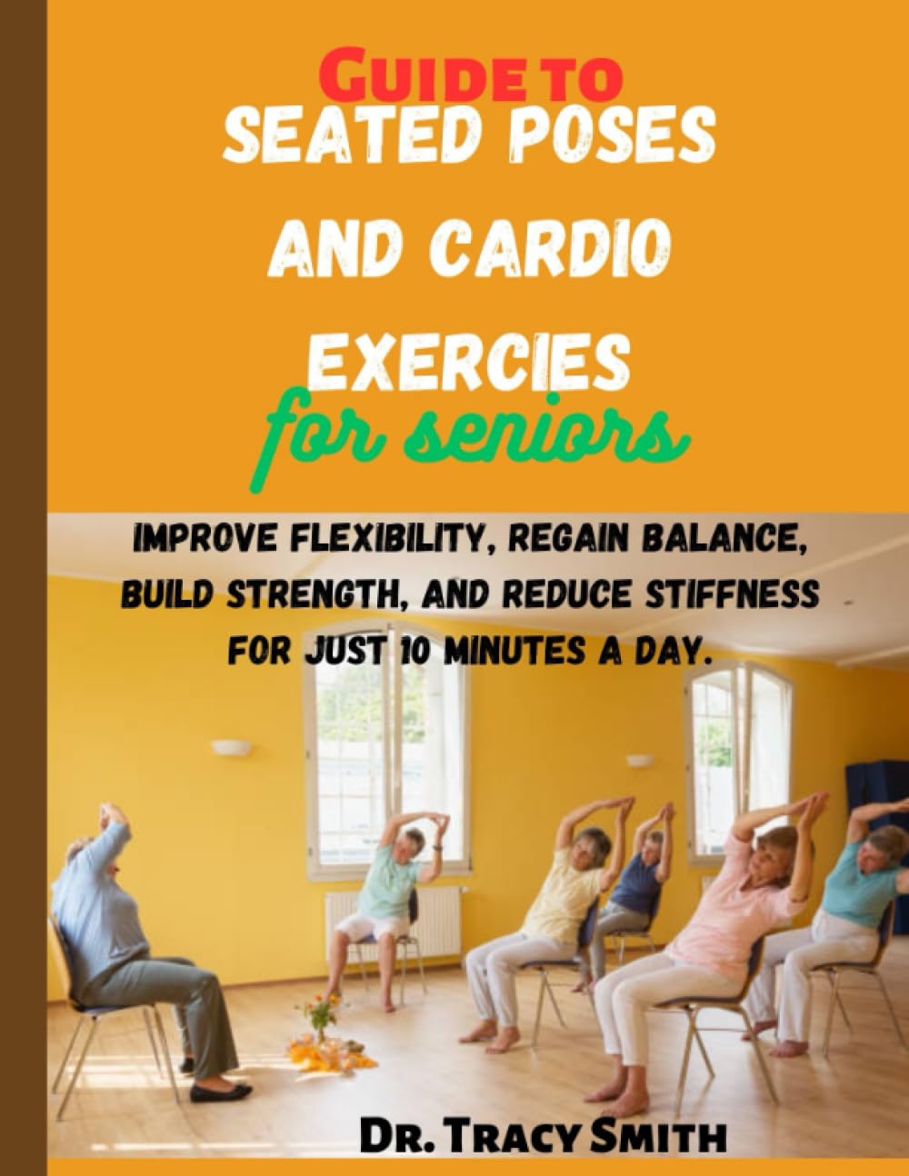 Guide to Seated poses and Cardio Exercises for Seniors: Improve Flexibility, Regain Balance, Build Strength, and Reduce stiffness for just 10 minutes a day.