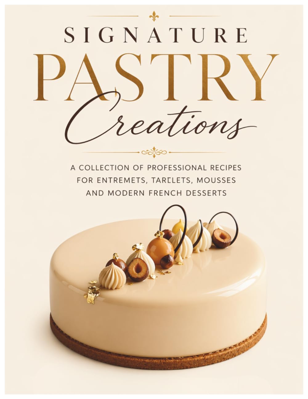 Signature Pastry Creations: A Collection of Professional Recipes for Entremets, Tartlets, Mousses and Modern French Desserts