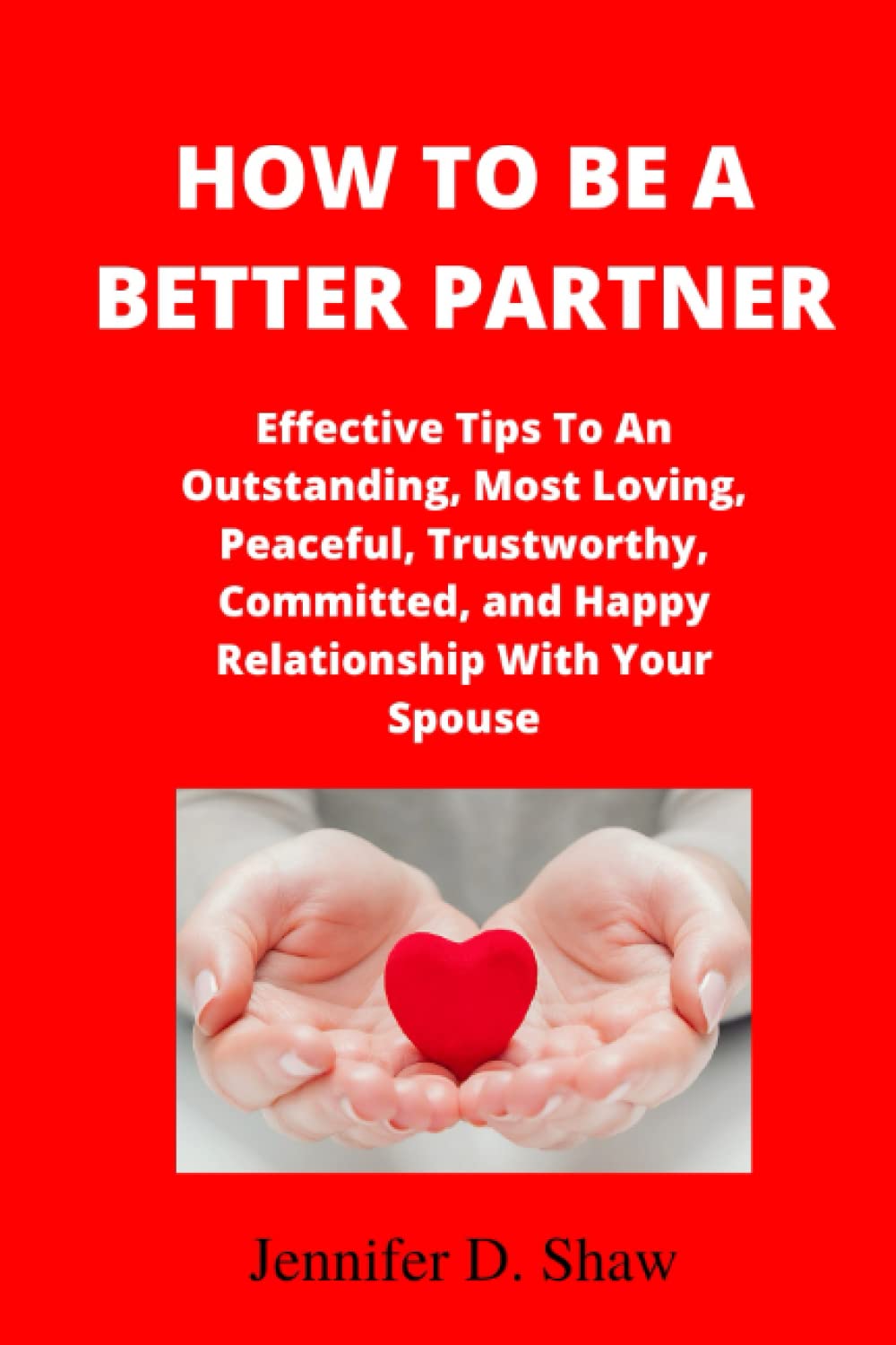 HOW TO BE A BETTER PARTNER: Effective Tips To An Outstanding, Most Loving, Peaceful, Trustworthy, Committed, and Happy Relationship With Your Spouse