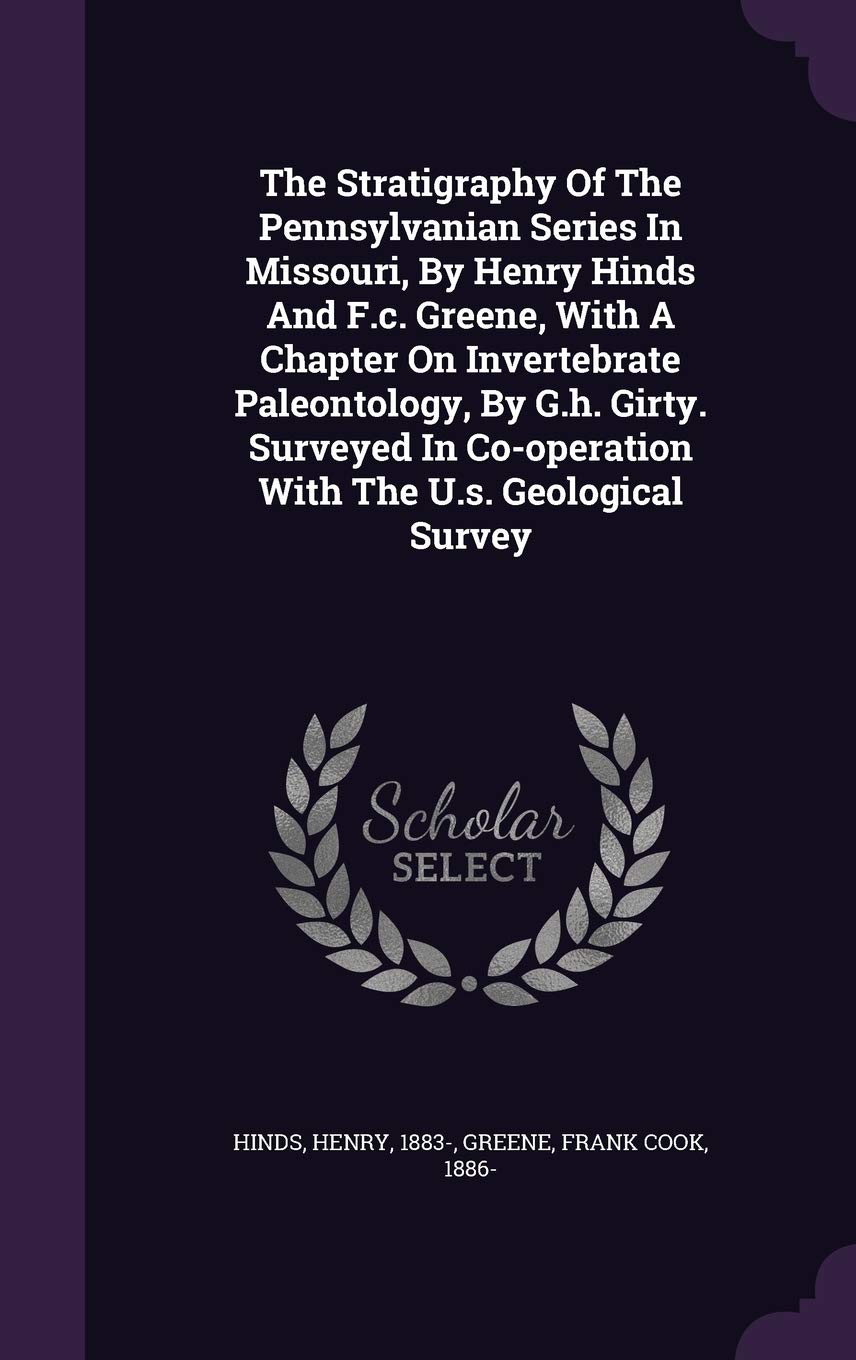 The Stratigraphy Of The Pennsylvanian Series In Missouri, By Henry Hinds And F.c. Greene, With A Chapter On Invertebrate Paleontology, By G.h. Girty. ... Co-operation With The U.s. Geological Survey