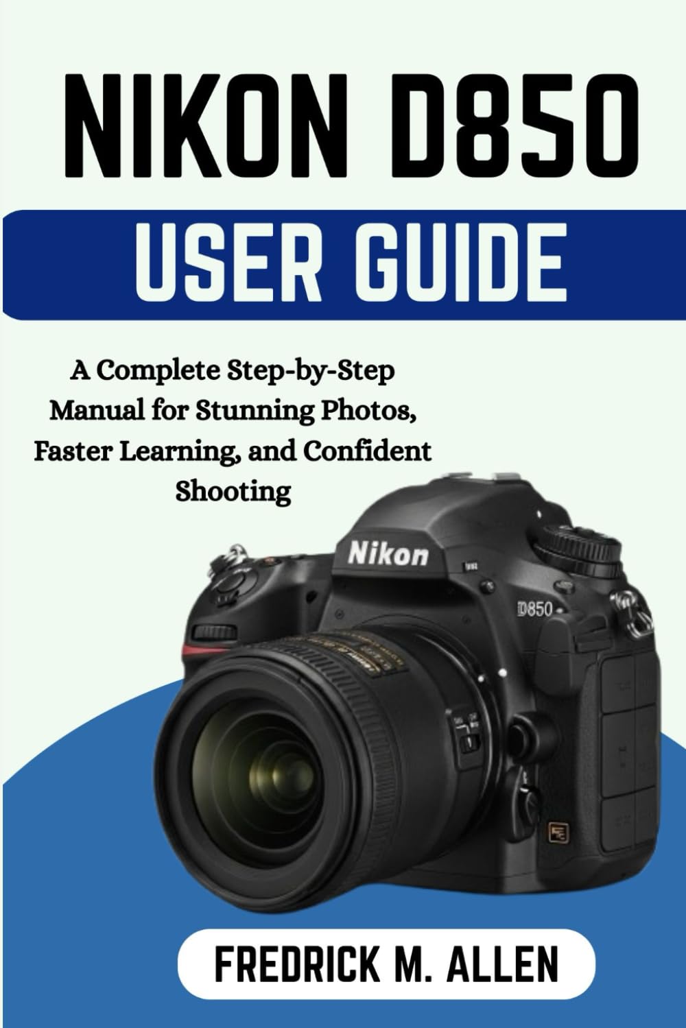 NIKON D850 USER GUIDE: Master Every Feature, Customize Your Camera, and Shoot with Professional Confidence