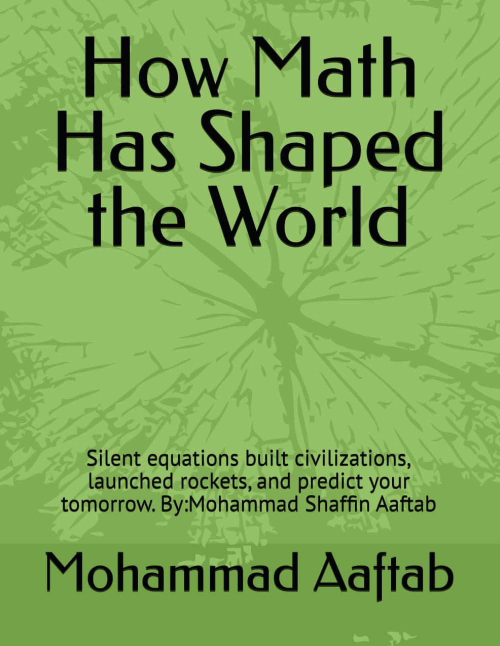 How Math Has Shaped the World: Silent equations built civilizations, launched rockets, and predict your tomorrow. By:Mohammad Shaffin Aaftab