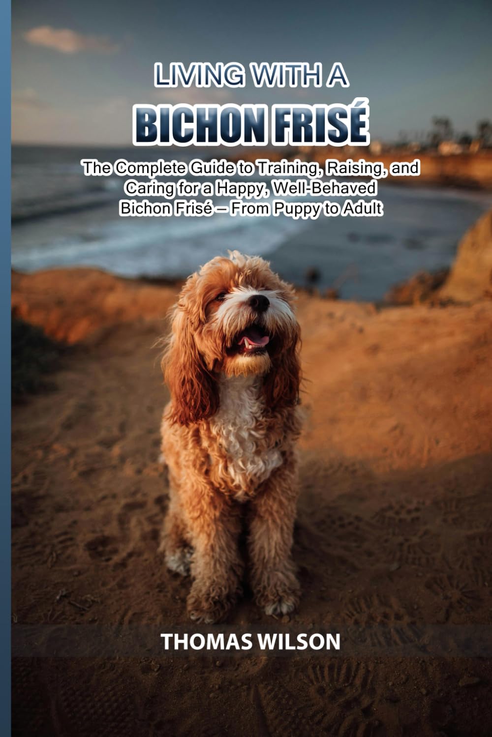 Living with a Bichon Frisè: The Complete Guide to Training, Raising, and Caring for a Happy, Well-Behaved Bichon Frisè — From Puppy to Adult