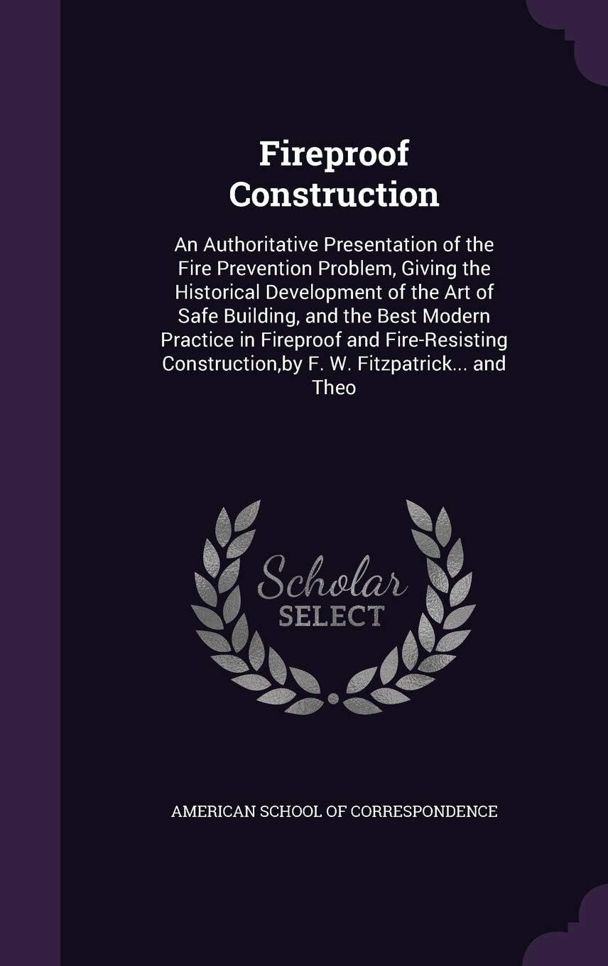 Fireproof Construction: An Authoritative Presentation of the Fire Prevention Problem, Giving the Historical Development of the Art of Safe Building, ... by F. W. Fitzpatrick... and Theo
