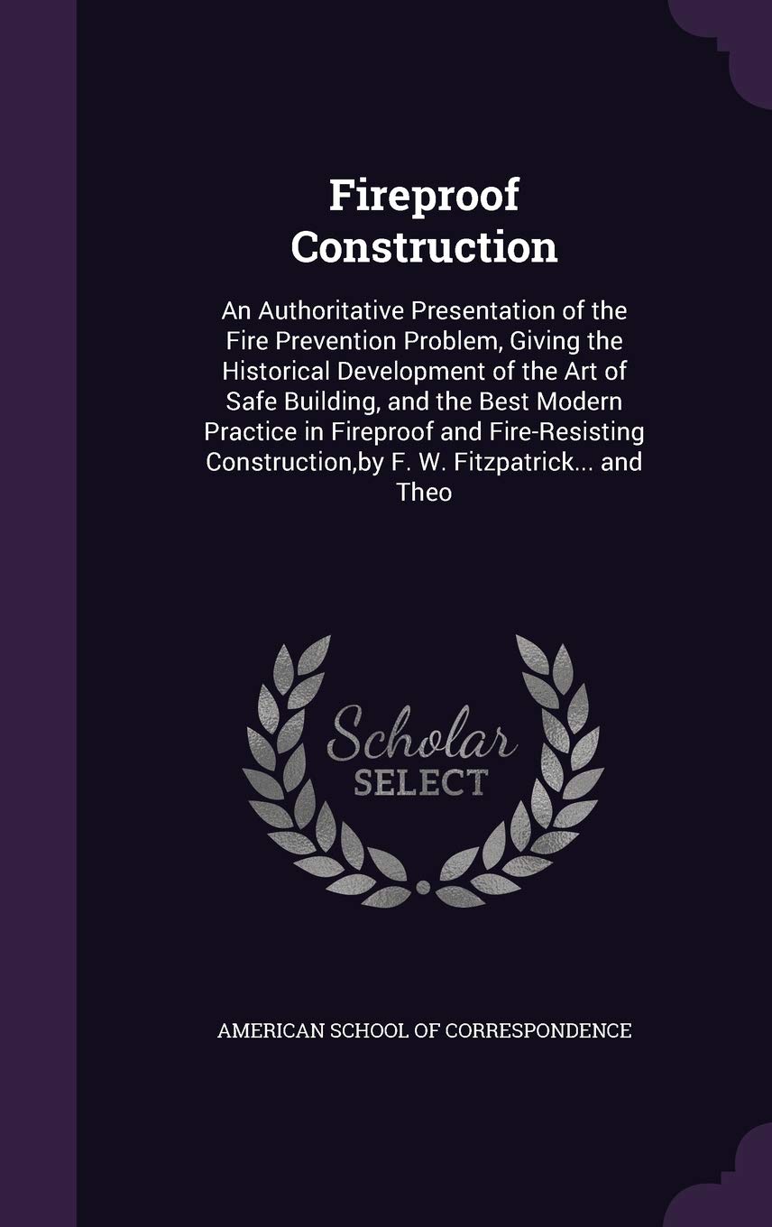 Fireproof Construction: An Authoritative Presentation of the Fire Prevention Problem, Giving the Historical Development of the Art of Safe Building, ... by F. W. Fitzpatrick... and Theo