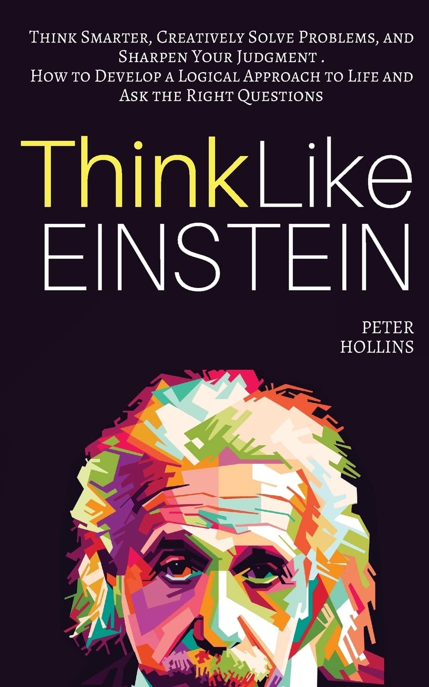Think Like Einstein Think Smarter Creatively Solve Problems and Sharpen Your Judgment. How to Develop a Logical Approach to Life and Ask the Right Questions Understand Your Brain Better