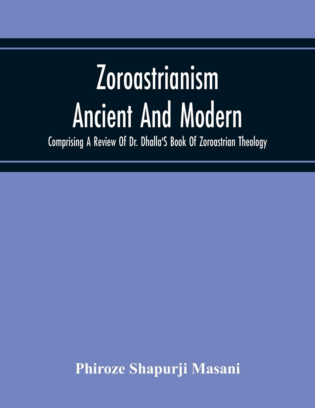 Zoroastrianism Ancient And Modern: Comprising A Review Of Dr. Dhalla'S Book Of Zoroastrian Theology