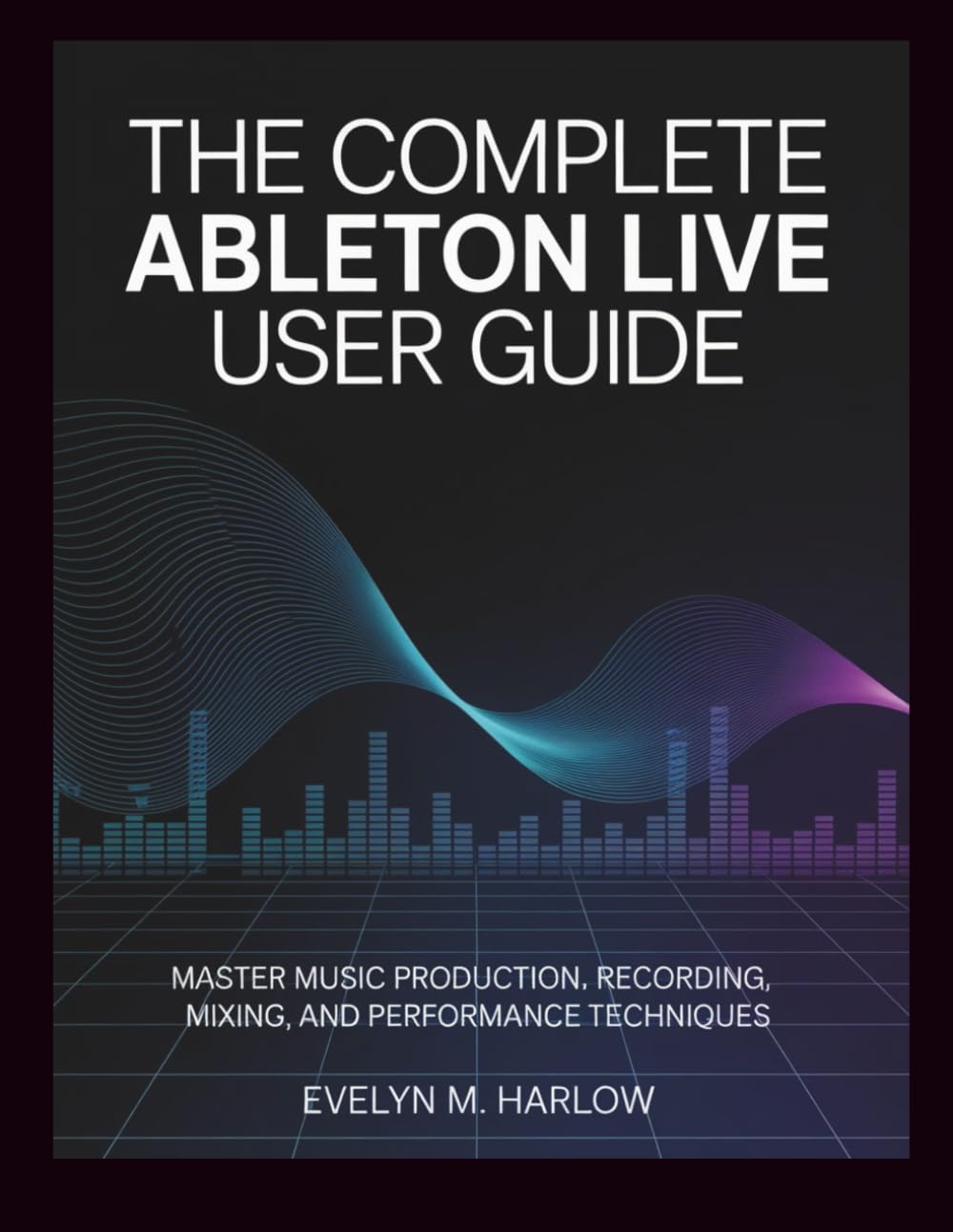 The Complete Ableton Live User Guide: Master Music Production, Recording, Mixing, and Performance Techniques