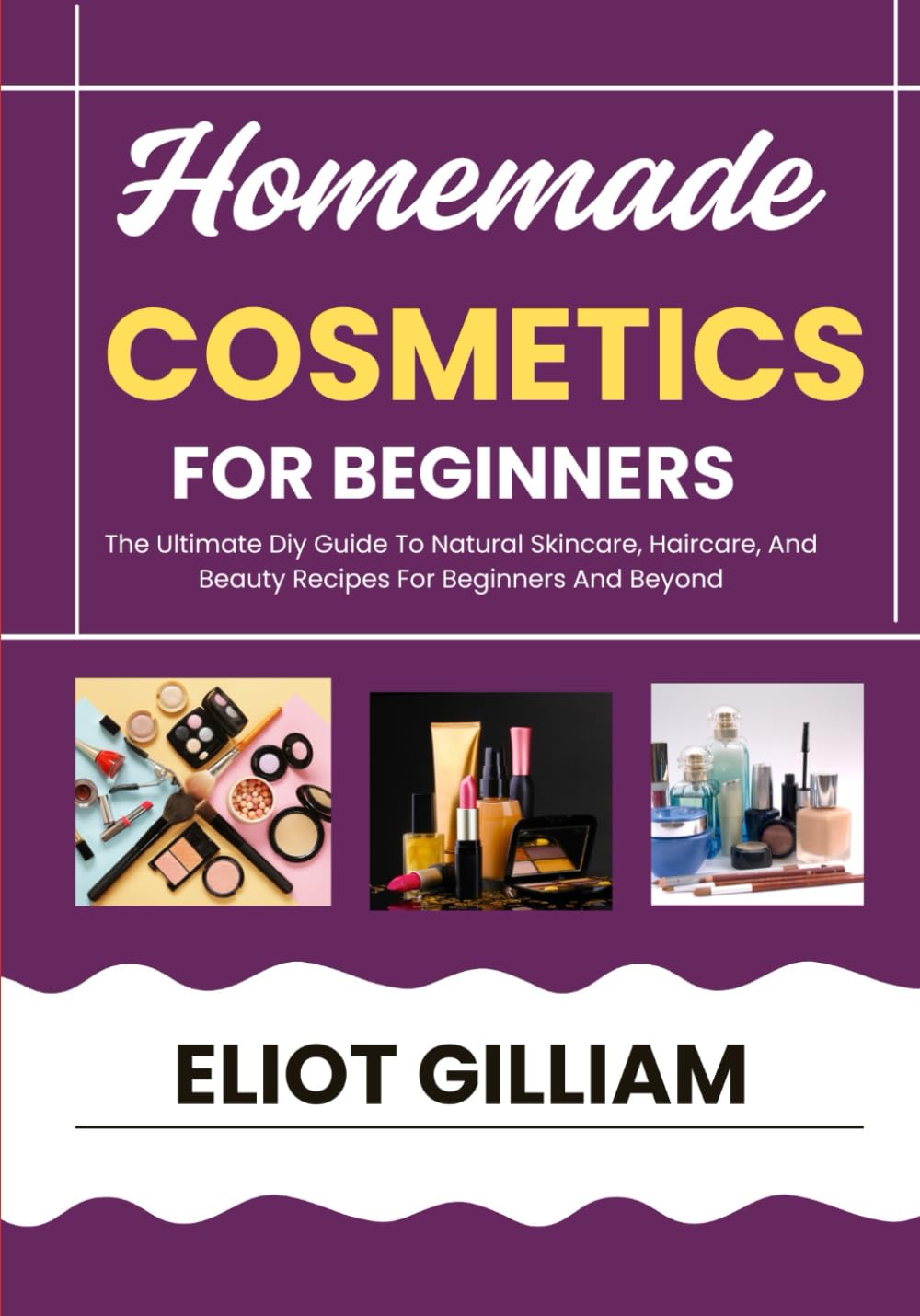 HOMEMADE COSMETICS FOR BEGINNERS: The Ultimate Diy Guide To Natural Skincare, Haircare, And Beauty Recipes For Beginners And Beyond