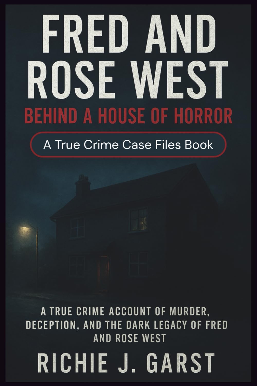 FRED AND ROSE WEST Behind a House of Horror: The True Crime Account of Murder, Deception, and the Dark Legacy of Fred and Rose West (True Crime Case Files: Real Stories Of Murder, Mystery & Justice)