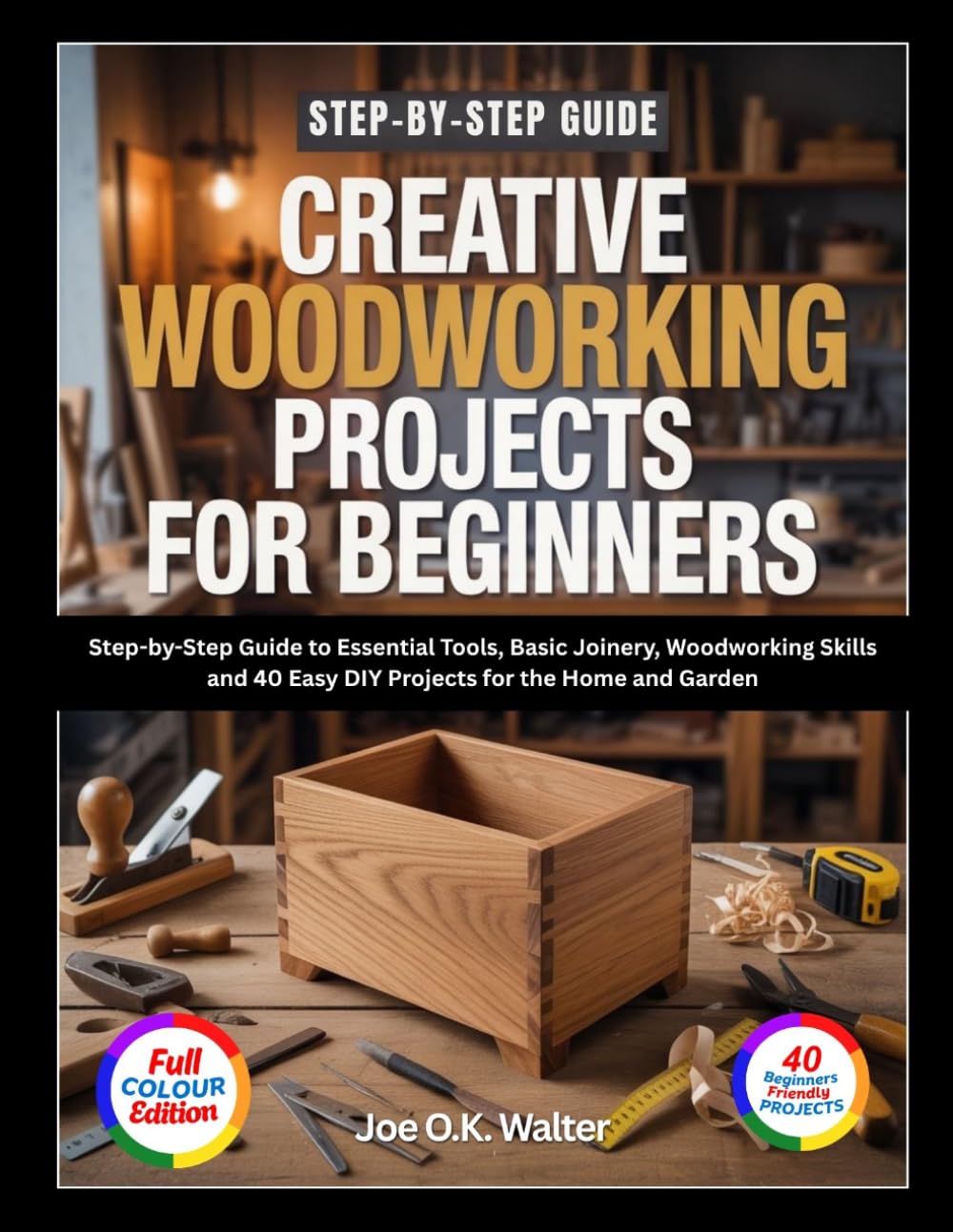 CREATIVE WOODWORKING PROJECTS FOR BEGINNERS: Step-by-Step Guide to Essential Tools, Basic Joinery, Woodworking Skills and 40 Easy DIY Projects for the Home and Garden