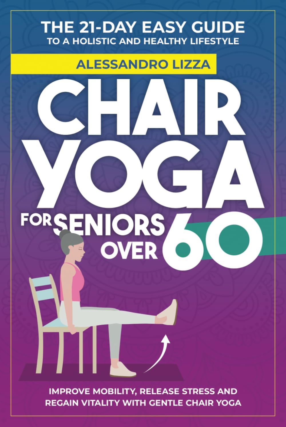 CHAIR YOGA FOR SENIORS OVER 60: THE 21-DAY EASY GUIDE TO A HOLISTIC AND HEALTHY LIFESTYLE Improve mobility, release stress and regain vitality with gentle Chair Yoga