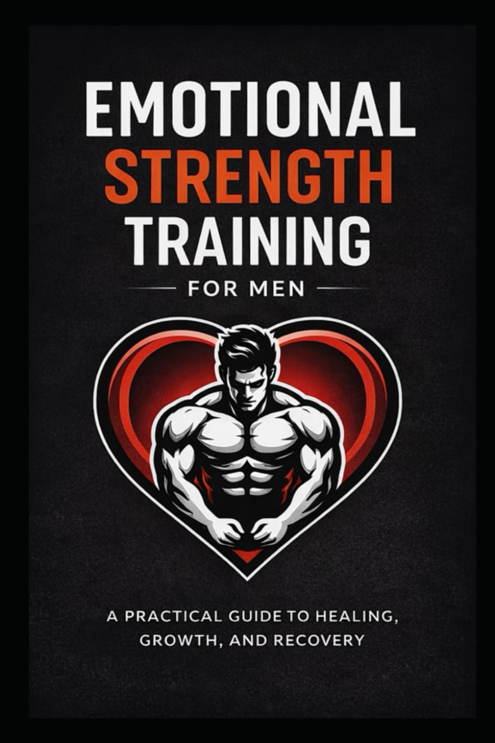 Emotional Strength Training for Men: A Practical Guide to Healing, Growth, and Recovery