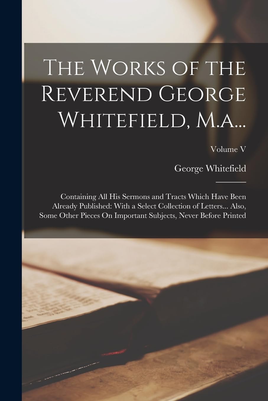 The Works of the Reverend George Whitefield, M.a...: Containing All His Sermons and Tracts Which Have Been Already Published: With a Select Collection ... Subjects, Never Before Printed; Volume V