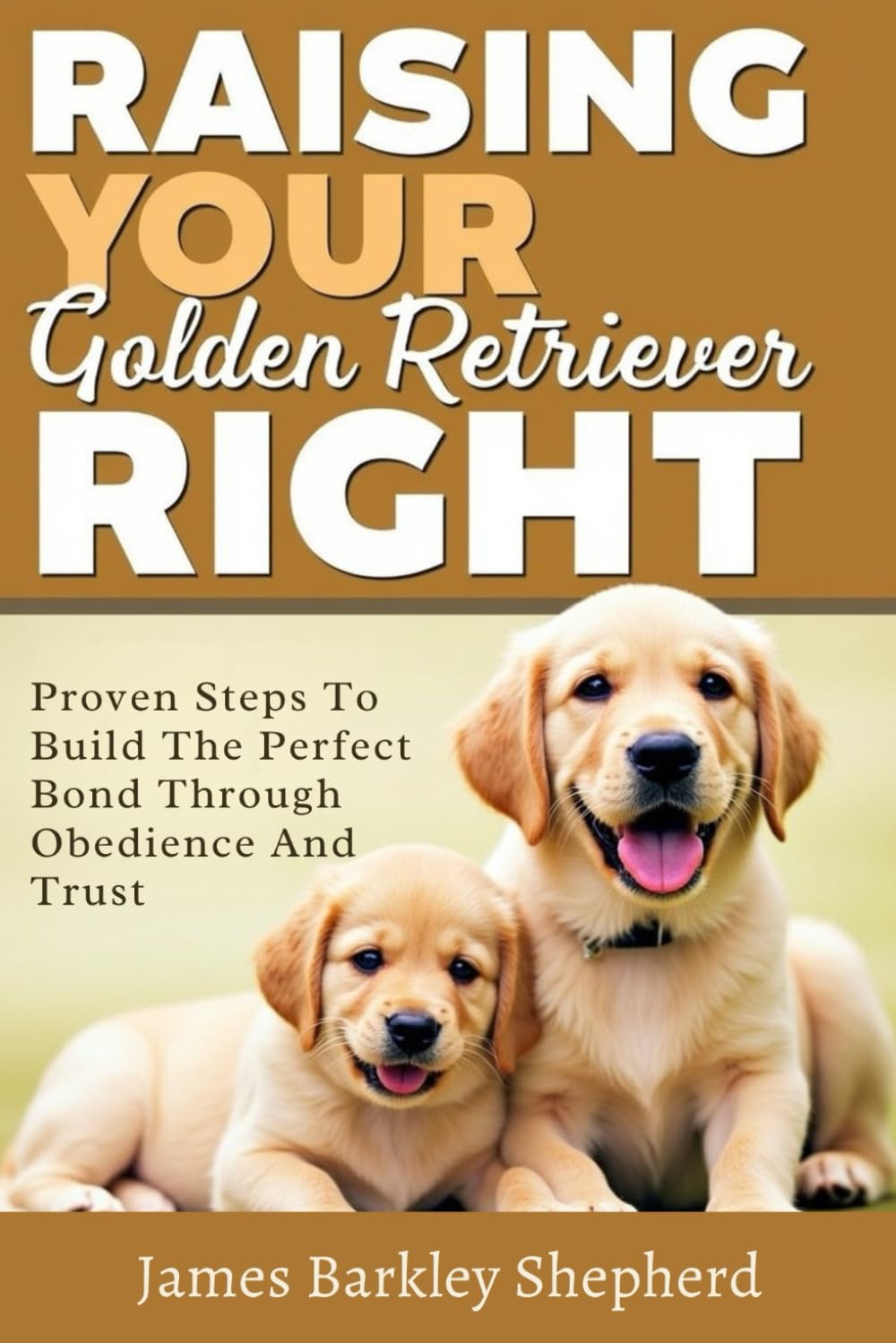 Raising Your Golden Retriever Right: Proven Steps To Build The Perfect Bond Through Obedience And Trust