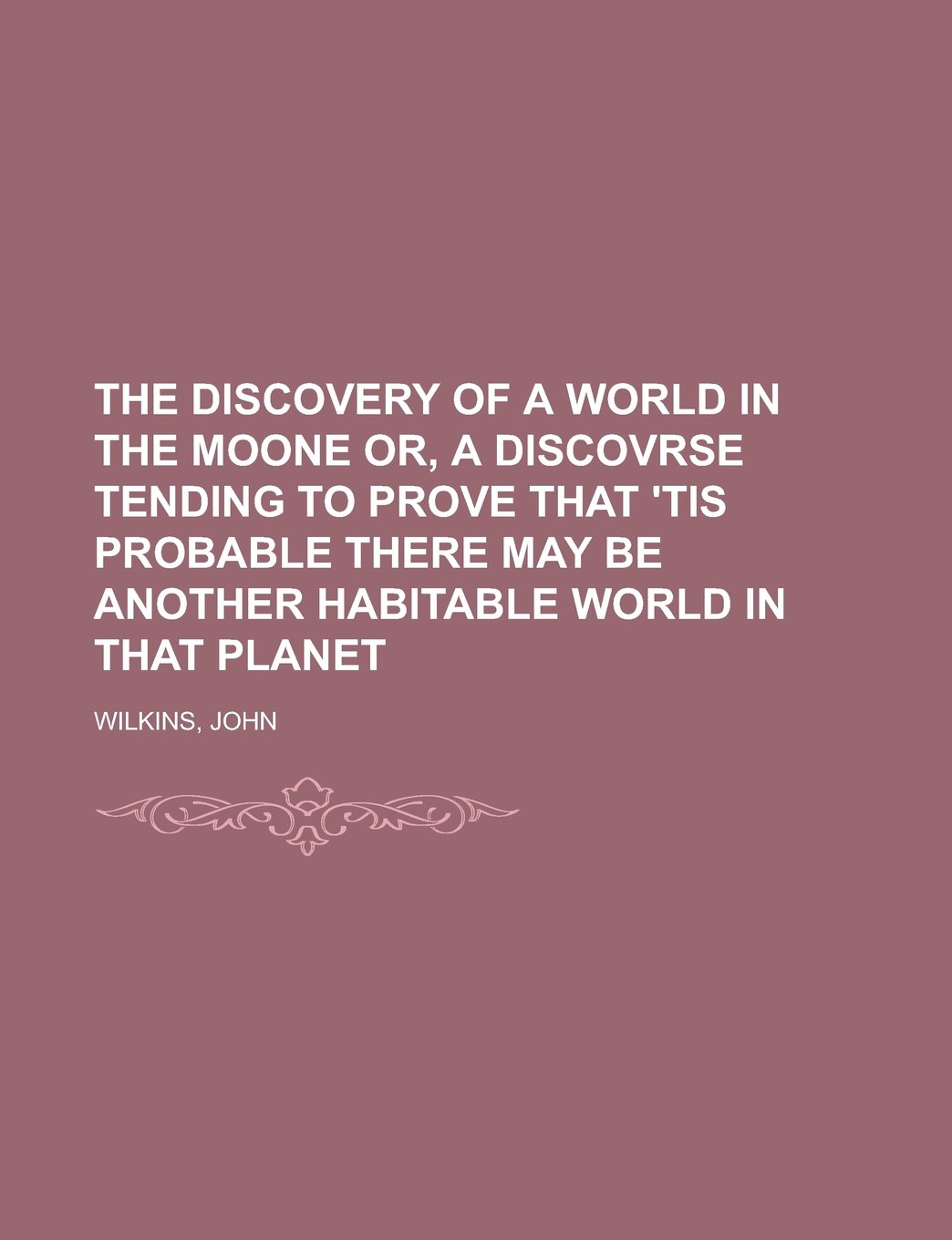 The Discovery of a World in the Moone Or, A Discovrse Tending To Prove That 'Tis Probable There May Be Another Habitable World In That Planet
