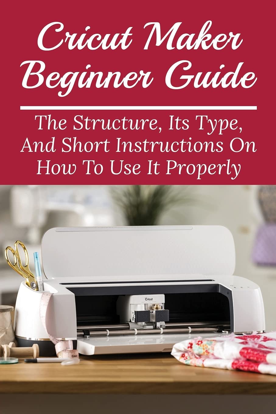 Cricut Maker Beginner Guide: The Structure, Its Type, And Short Instructions On How To Use It Properly: Tips And Tricks To Be More Efficient With Cricut