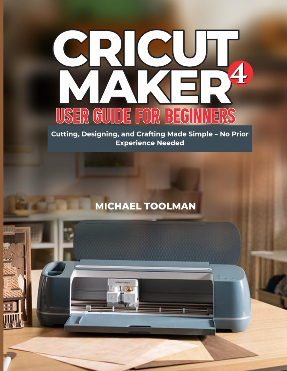 CRICUT MAKER 4 USER GUIDE FOR BEGINNERS: Cutting, Designing, and Crafting Made Simple – No Prior Experience Needed