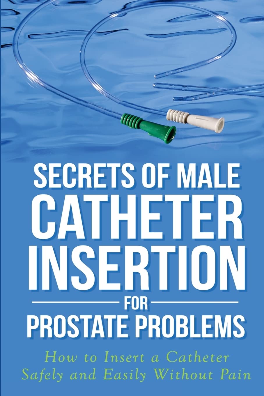 Secrets of Male Catheter Insertion for Prostate Problems: How to Insert a Catheter Safely and Easily Without Pain