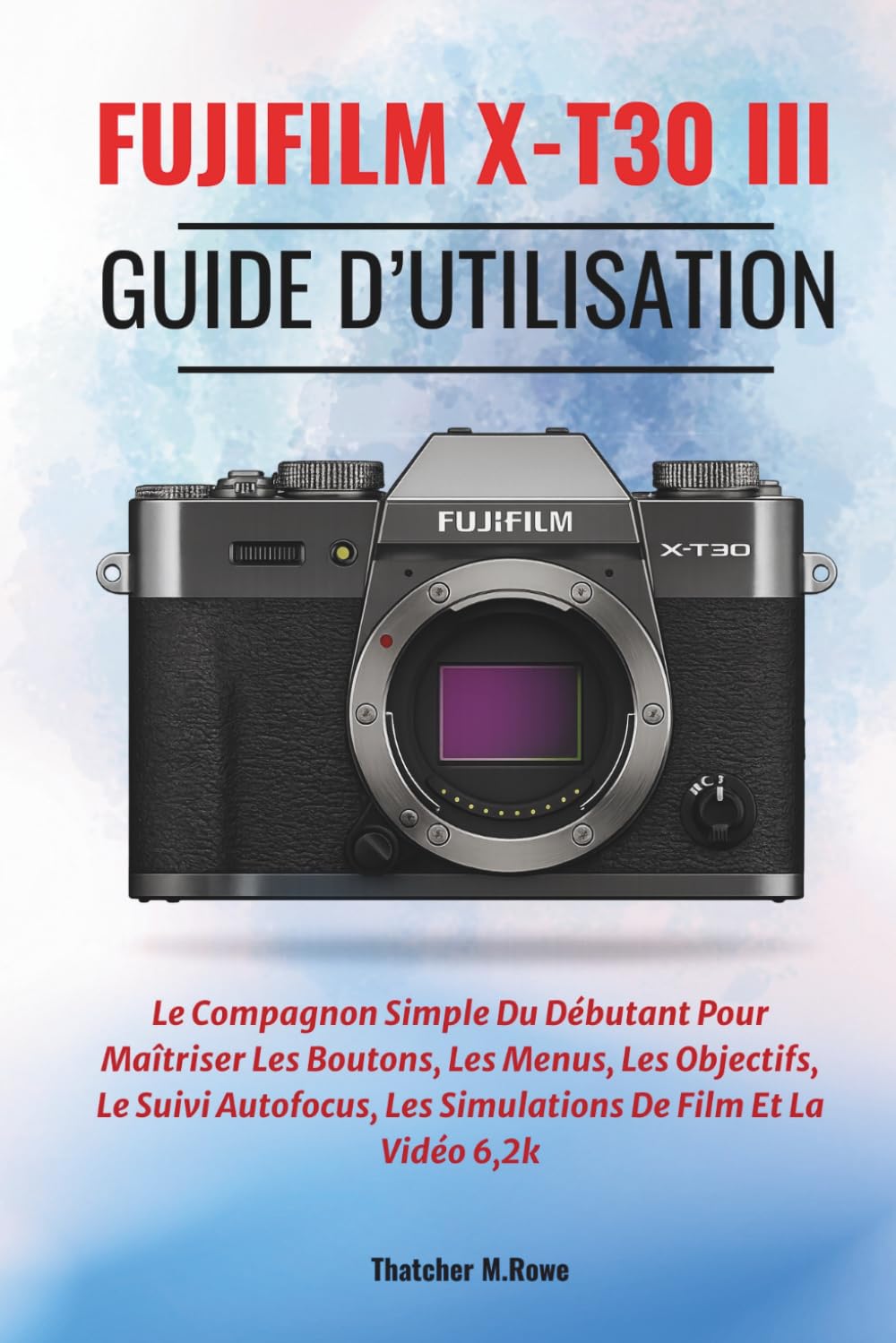 FUJIFILM X-T30 III Guide d’utilisation: Le Compagnon Simple Du Débutant Pour Maîtriser Les Boutons, Les Menus, Les Objectifs, Le Suivi Autofocus, Les Simulations De Film Et La Vidéo 6,2k