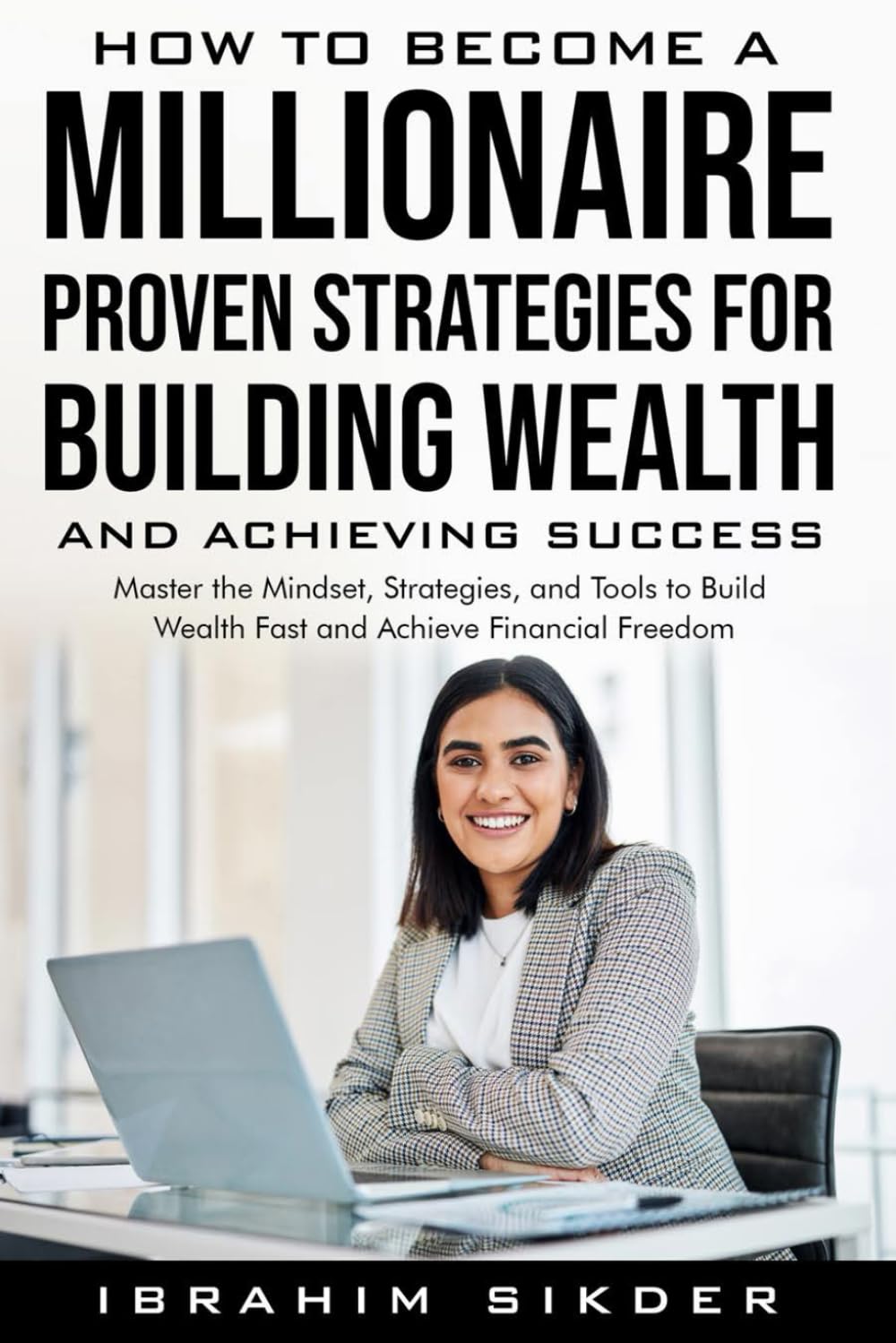 How to Become a Millionaire Proven Strategies for Building Wealth and Achieving Success: Master the Mindset, Strategies, and Tools to Build Wealth Fast and Achieve Financial Freedom