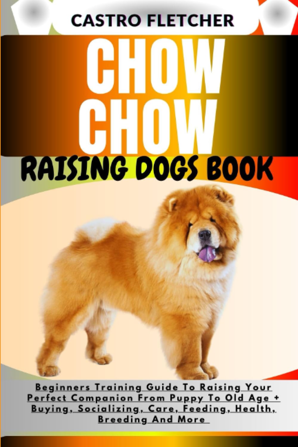 CHOW CHOW RAISING DOGS BOOK: Beginners Training Guide To Raising Your Perfect Companion From Puppy To Old Age + Buying, Socializing, Care, Feeding, Health, Breeding And More