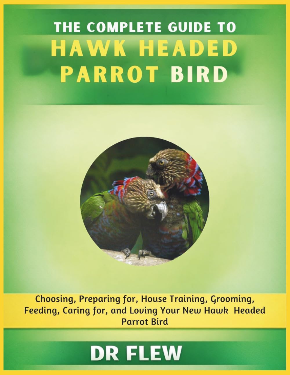 THE COMPLETE GUIDE TO HAWK HEADED PARROT BIRD: CHOOSING, PREPARING FOR, HOUSE TRAINING, GROOMING, FEEDING, CARING FOR AND LOVING YOUR NEW HAWK HEADED PARROT BIRD