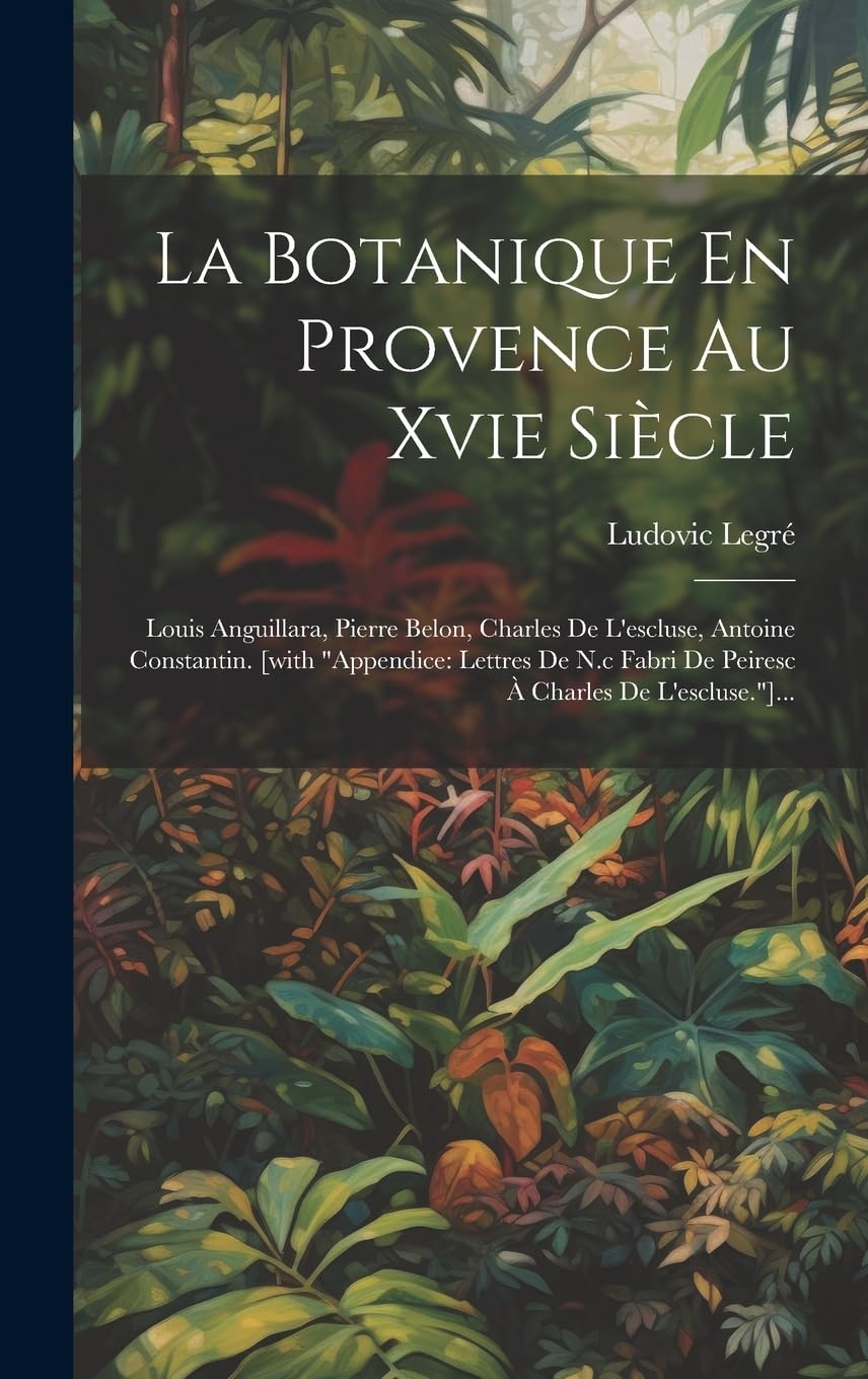La Botanique En Provence Au Xvie Siècle: Louis Anguillara, Pierre Belon, Charles De L'escluse, Antoine Constantin. [with "appendice: Lettres De N.c Fabri De Peiresc À Charles De L'escluse."]...