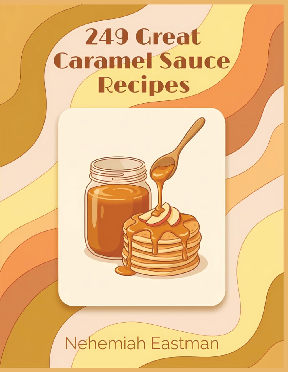 249 Great Caramel Sauce Recipes: Your Favorite Caramel Sauce Cookbook for Any Day