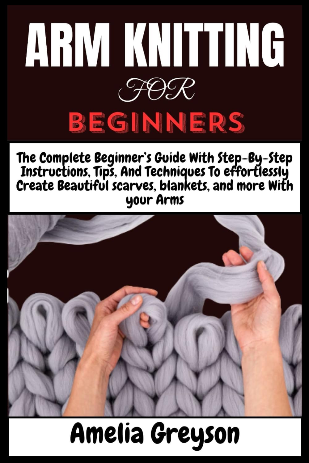 ARM KNITTING FOR BEGINNERS: The Complete Beginner’s Guide With Step-By-Step Instructions, Tips, And Techniques To effortlessly Create Beautiful scarves, blankets, and more With your Arms